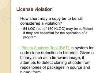 License violation
How short may a copy be to be still
considered a violation?
◦ 54 LOC (out of 160 KLOC) may be suﬃcient
if they are essential for the operation of a
program.
Binary Analysis Tool (BAT), a system for
code clone detection in binaries. Given a
binary, such as a firmware image, it
attempts to detect cloning of code from
repositories of packages in source and
 