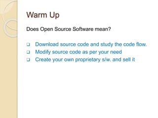 Warm Up
Does Open Source Software mean?
 Download source code and study the code flow.
 Modify source code as per your need
 Create your own proprietary s/w. and sell it
 