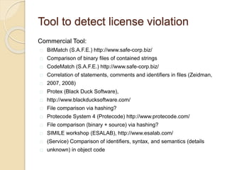 Tool to detect license violation
Commercial Tool:
BitMatch (S.A.F.E.) http://www.safe-corp.biz/
Comparison of binary ﬁles of contained strings
CodeMatch (S.A.F.E.) http://www.safe-corp.biz/
Correlation of statements, comments and identiﬁers in ﬁles (Zeidman,
2007, 2008)
Protex (Black Duck Software),
http://www.blackducksoftware.com/
File comparison via hashing?
Protecode System 4 (Protecode) http://www.protecode.com/
File comparison (binary + source) via hashing?
SIMILE workshop (ESALAB), http://www.esalab.com/
(Service) Comparison of identiﬁers, syntax, and semantics (details
unknown) in object code
 