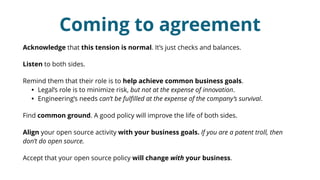Coming to agreement
Acknowledge that this tension is normal. It’s just checks and balances.
Listen to both sides.
Remind them that their role is to help achieve common business goals.
• Legal’s role is to minimize risk, but not at the expense of innovation.
• Engineering’s needs can’t be fulﬁlled at the expense of the company’s survival.
Find common ground. A good policy will improve the life of both sides.
Align your open source activity with your business goals. If you are a patent troll, then
don’t do open source.
Accept that your open source policy will change with your business.
 