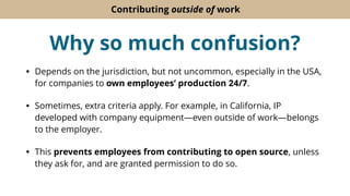 Contributing outside of work
Why so much confusion?
• Depends on the jurisdiction, but not uncommon, especially in the USA,
for companies to own employees’ production 24/7.
• Sometimes, extra criteria apply. For example, in California, IP
developed with company equipment—even outside of work—belongs
to the employer.
• This prevents employees from contributing to open source, unless
they ask for, and are granted permission to do so.
 