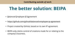 Contributing outside of work
The better solution: BEIPA
• Balanced Employee IP Agreement
• https://github.com/github/balanced-employee-ip-agreement
• Project created by GitHub, based on its own IP agreement.
• BEIPA only claims control of creations made for or relating to the
company's business.
 