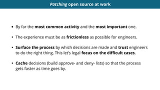 Patching open source at work
• By far the most common activity and the most important one.
• The experience must be as frictionless as possible for engineers.
• Surface the process by which decisions are made and trust engineers
to do the right thing. This let’s legal focus on the diﬃcult cases.
• Cache decisions (build approve- and deny- lists) so that the process
gets faster as time goes by.
 