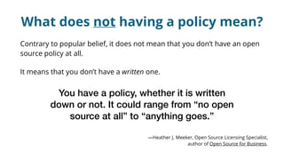 What does not having a policy mean?
Contrary to popular belief, it does not mean that you don’t have an open
source policy at all.
It means that you don’t have a written one.
You have a policy, whether it is written
down or not. It could range from “no open
source at all” to “anything goes.” 
—Heather J. Meeker, Open Source Licensing Specialist,
author of Open Source for Business.
 