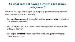 So what does not having a written open source
policy mean?
What not having a written open source policy generally means depends
on the company size and maturity:
• For small companies, this usually implies a very permissive situation:
“Do whatever you want!”
• For startups, it tends to mean: “Focus on the product, don’t waste time
with open source!”
• For larger corporations on the other hand, this generally means:
“Nope, not a chance.”
 