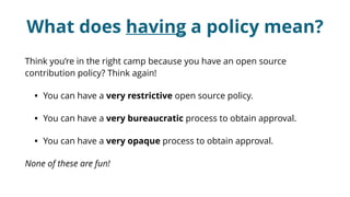What does having a policy mean?
Think you’re in the right camp because you have an open source
contribution policy? Think again!
• You can have a very restrictive open source policy.
• You can have a very bureaucratic process to obtain approval.
• You can have a very opaque process to obtain approval.
None of these are fun!
 