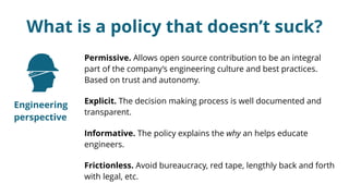 What is a policy that doesn’t suck?
Permissive. Allows open source contribution to be an integral
part of the company’s engineering culture and best practices.
Based on trust and autonomy.
Explicit. The decision making process is well documented and
transparent.
Informative. The policy explains the why an helps educate
engineers.
Frictionless. Avoid bureaucracy, red tape, lengthly back and forth
with legal, etc.
Engineering
perspective
 