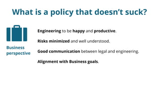 What is a policy that doesn’t suck?
Engineering to be happy and productive.
Risks minimized and well understood.
Good communication between legal and engineering.
Alignment with Business goals.
Business
perspective
 
