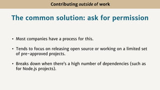Contributing outside of work
The common solution: ask for permission
• Most companies have a process for this.
• Tends to focus on releasing open source or working on a limited set
of pre-approved projects.
• Breaks down when there’s a high number of dependencies (such as
for Node.js projects).
 