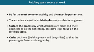 Patching open source at work
• By far the most common activity and the most important one.
• The experience must be as frictionless as possible for engineers.
• Surface the process by which decisions are made and trust
engineers to do the right thing. This let’s legal focus on the
difficult cases.
• Cache decisions (build approve- and deny- lists) so that the
process gets faster as time goes by.
 