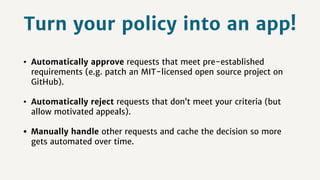 Turn your policy into an app!
• Automatically approve requests that meet pre-established
requirements (e.g. patch an MIT-licensed open source project on
GitHub).
• Automatically reject requests that don’t meet your criteria (but
allow motivated appeals).
• Manually handle other requests and cache the decision so more
gets automated over time.
 
