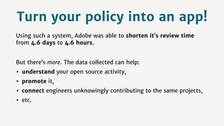 Using such a system, Adobe was able to shorten it’s review time
from 4.6 days to 4.6 hours.
But there’s more. The data collected can help:
• understand your open source activity,
• promote it,
• connect engineers unknowingly contributing to the same projects,
• etc.
Turn your policy into an app!
 