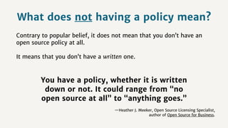 What does not having a policy mean?
Contrary to popular belief, it does not mean that you don’t have an
open source policy at all.
It means that you don’t have a written one.
You have a policy, whether it is written
down or not. It could range from “no
open source at all” to “anything goes.” 
—Heather J. Meeker, Open Source Licensing Specialist,
author of Open Source for Business.
 