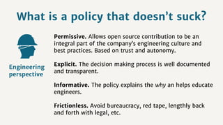 What is a policy that doesn’t suck?
Permissive. Allows open source contribution to be an
integral part of the company’s engineering culture and
best practices. Based on trust and autonomy.
Explicit. The decision making process is well documented
and transparent.
Informative. The policy explains the why an helps educate
engineers.
Frictionless. Avoid bureaucracy, red tape, lengthly back
and forth with legal, etc.
Engineering
perspective
 