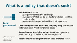 What is a policy that doesn’t suck?
Minimizes risk. Avoid:
• giving away competitive advantage,
• giving away IP that can be used defensively (or—shudders
—offensively),
• reputational damages and accidental infringements.
Consistently followed across the company. Keep contribution
under your radar. Avoid compliance issues.
Savvy about written information. Sometimes you want a
paper-trail (e.g. compliance), sometimes you don’t.
Doesn’t drown critical problems in a sea of menial issues.
Legal
perspective*
* IANAL (I am not a lawyer).
Please talk to me if you are
and want to help me
improve this slide.
 