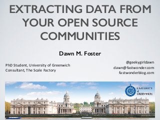 EXTRACTING DATA FROM
YOUR OPEN SOURCE
COMMUNITIES
Dawn M. Foster
@geekygirldawn	
  
dawn@fastwonder.com	
  
fastwonderblog.com
PhD	
  Student,	
  University	
  of	
  Greenwich	
  
Consultant,	
  The	
  Scale	
  Factory
 