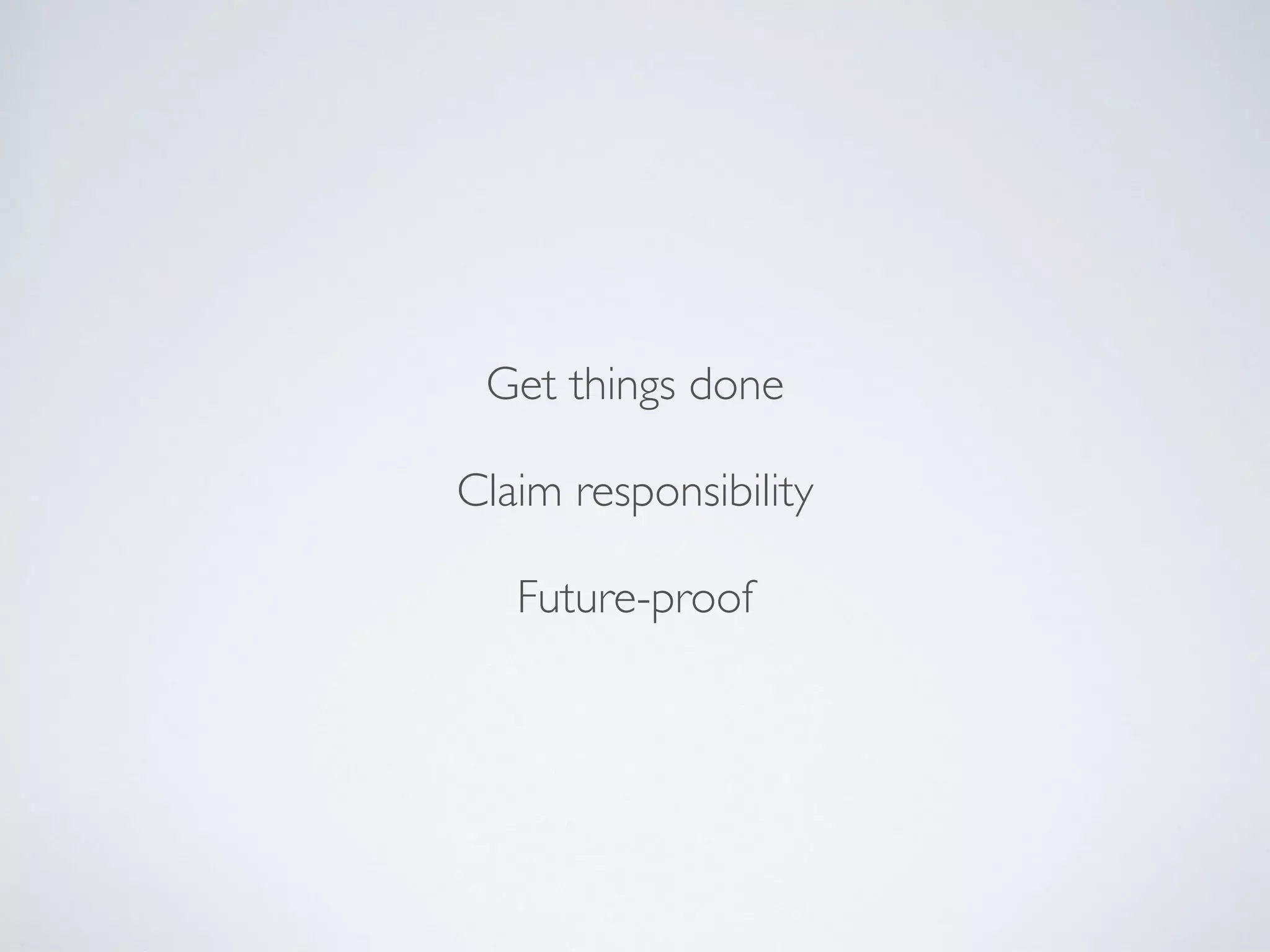 Get things done
Claim responsibility
Future-proof
 