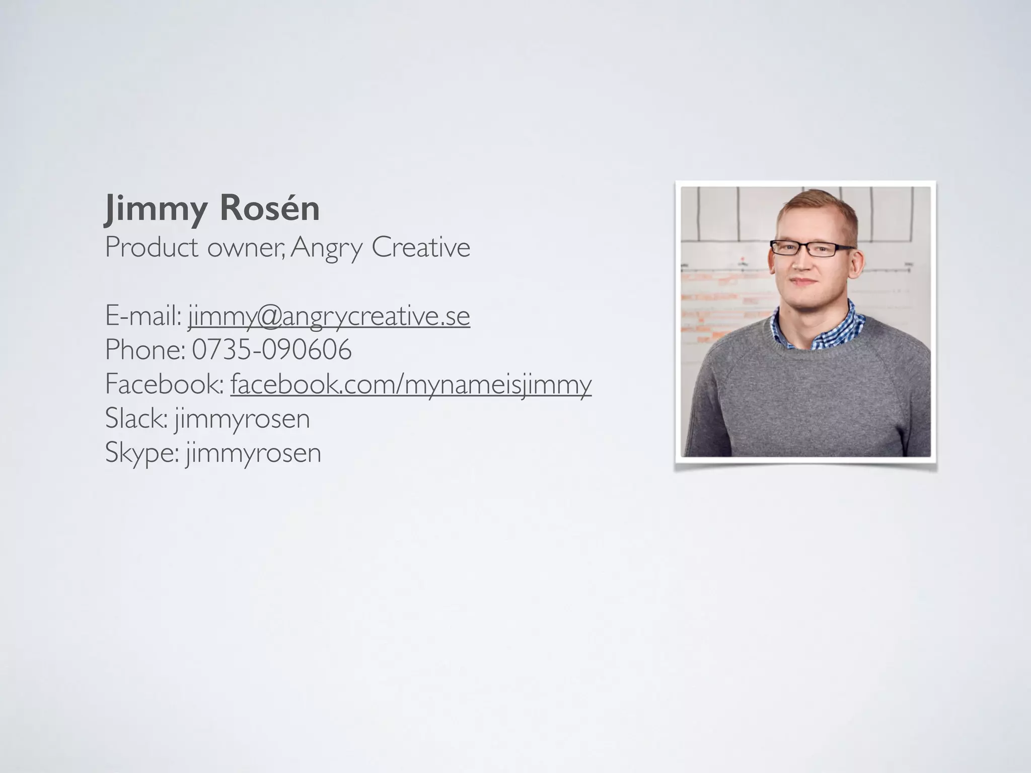 Jimmy Rosén
Product owner,Angry Creative
E-mail: jimmy@angrycreative.se
Phone: 0735-090606
Facebook: facebook.com/mynameisjimmy
Slack: jimmyrosen
Skype: jimmyrosen
 