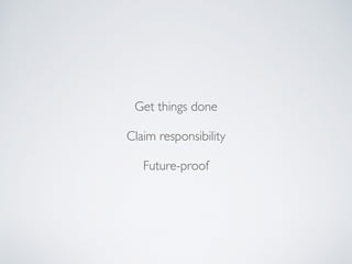 Get things done
Claim responsibility
Future-proof
