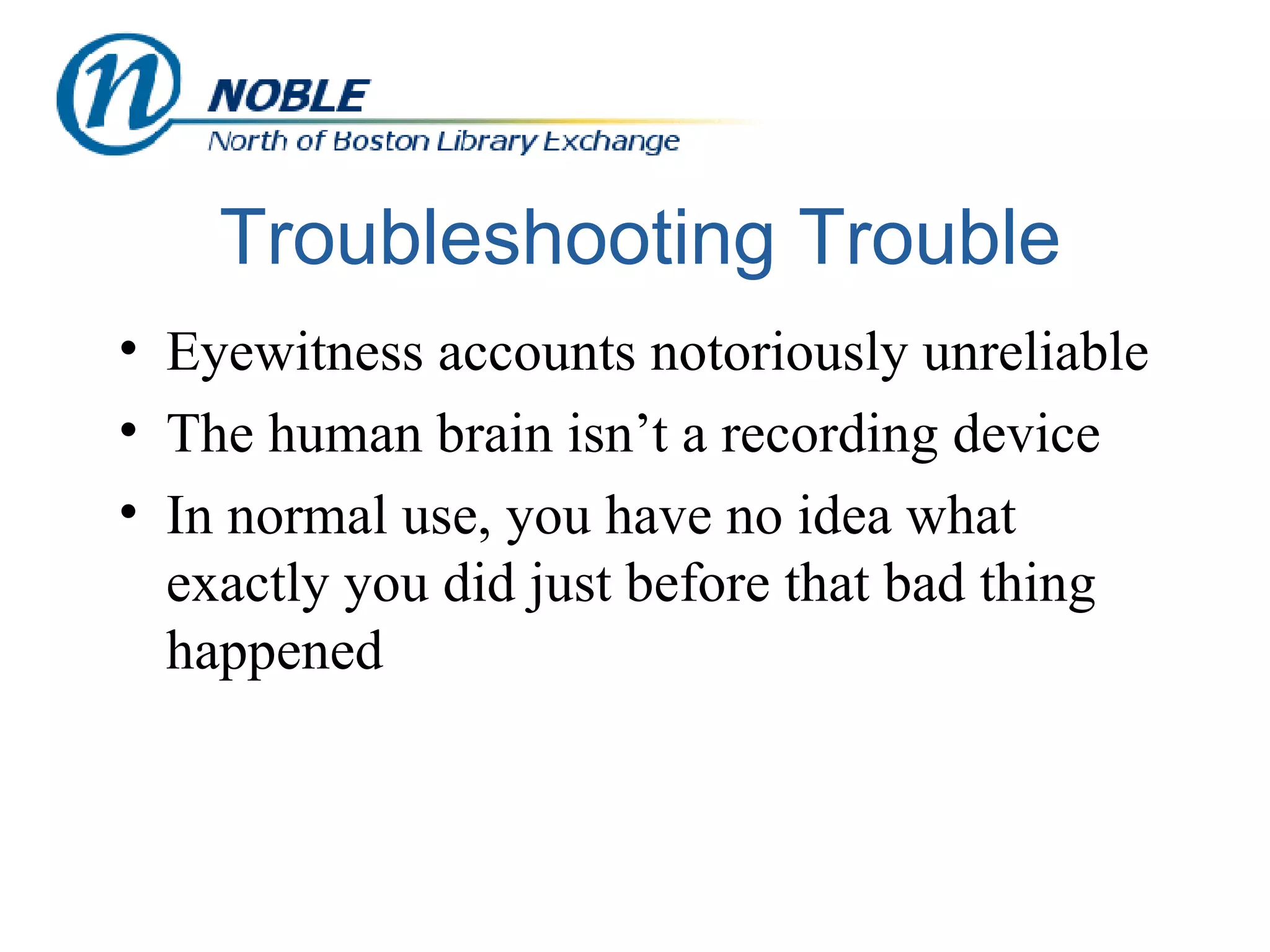 Troubleshooting Trouble Eyewitness accounts notoriously unreliable The human brain isn’t a recording device In normal use, you have no idea what exactly you did just before that bad thing happened 
