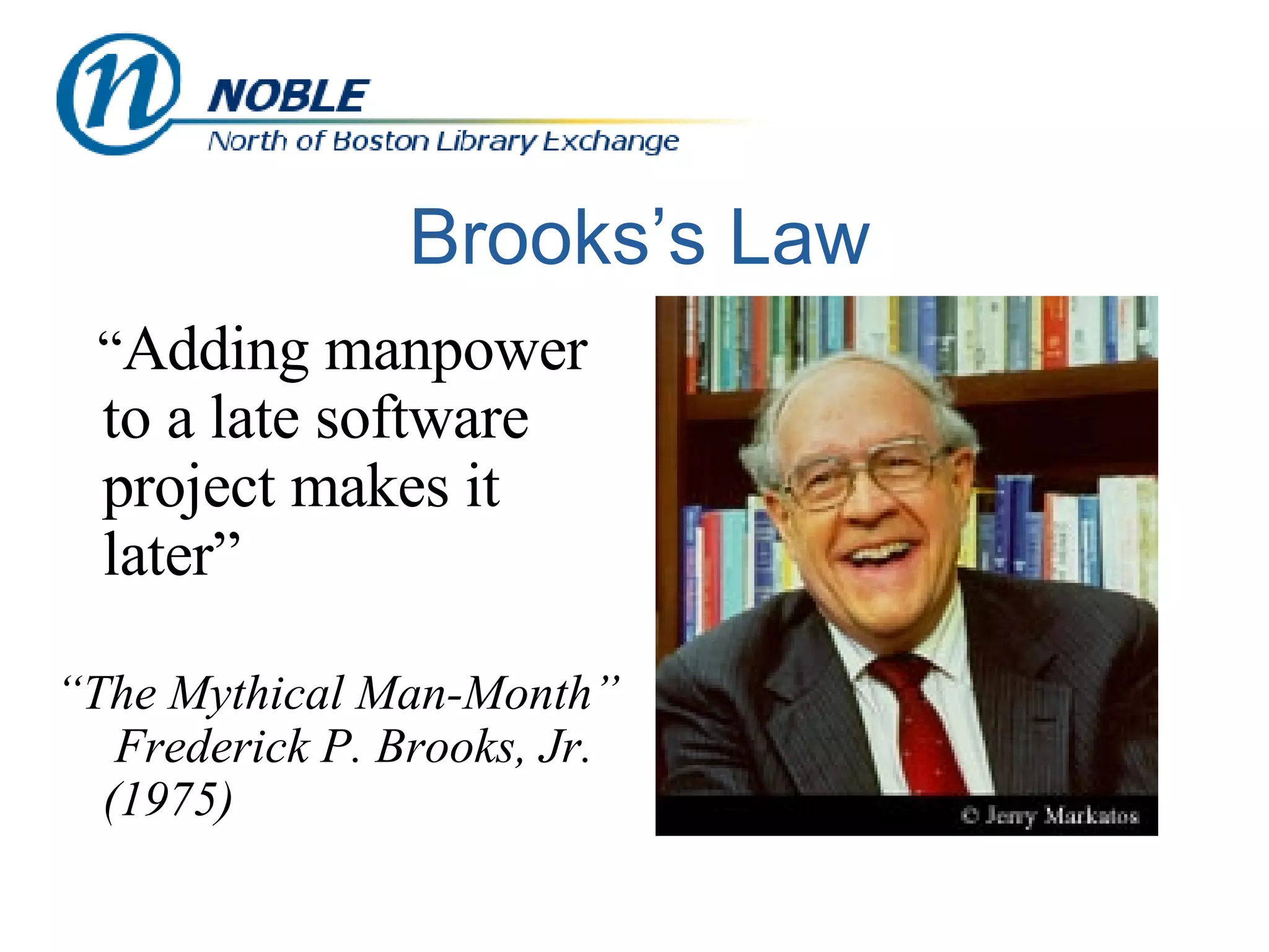 Brooks’s Law “ Adding manpower to a late software project makes it later” “ The Mythical Man-Month”  Frederick P. Brooks, Jr. (1975) 