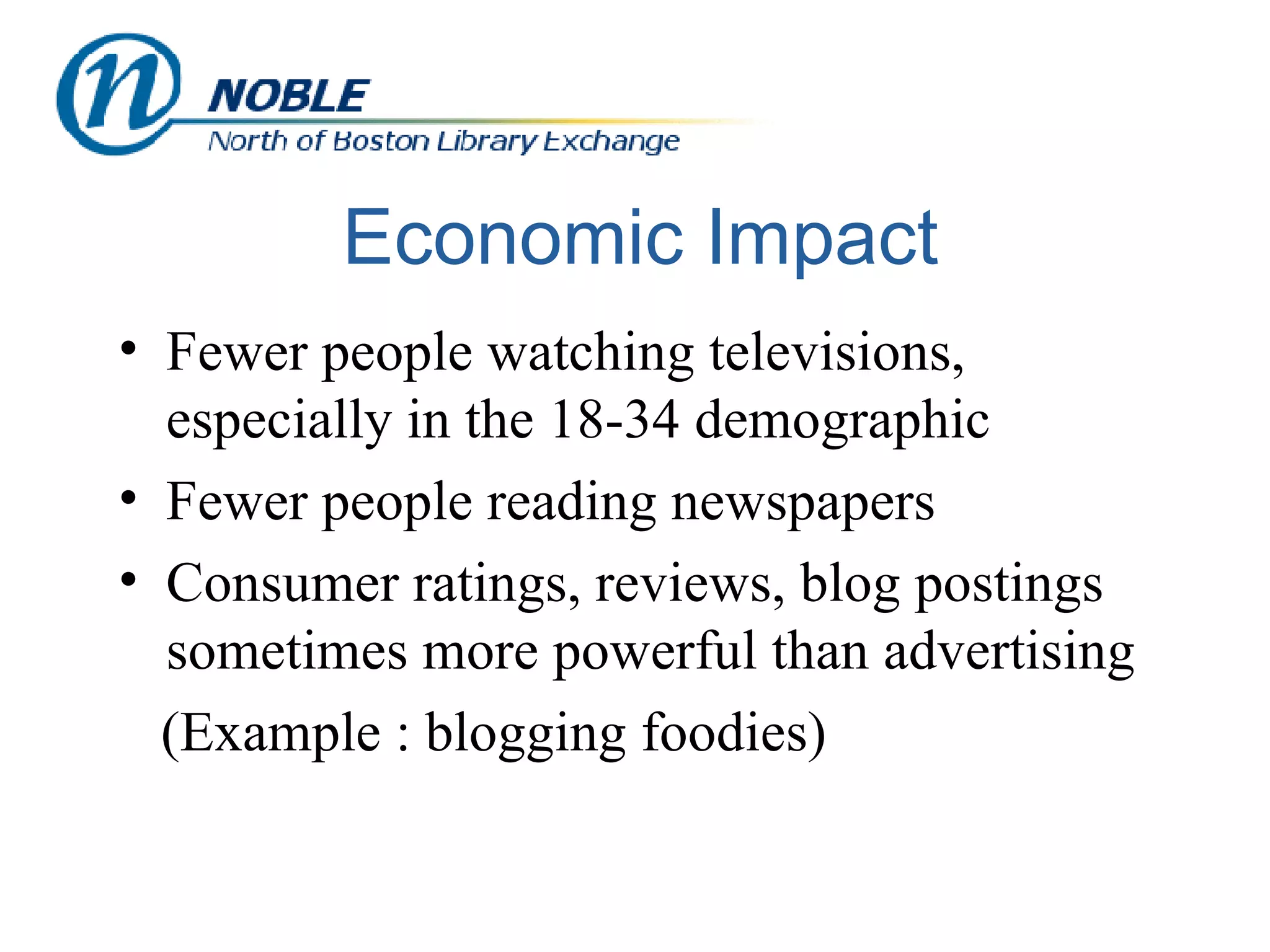 Economic Impact Fewer people watching televisions, especially in the 18-34 demographic Fewer people reading newspapers Consumer ratings, reviews, blog postings sometimes more powerful than advertising (Example : blogging foodies) 