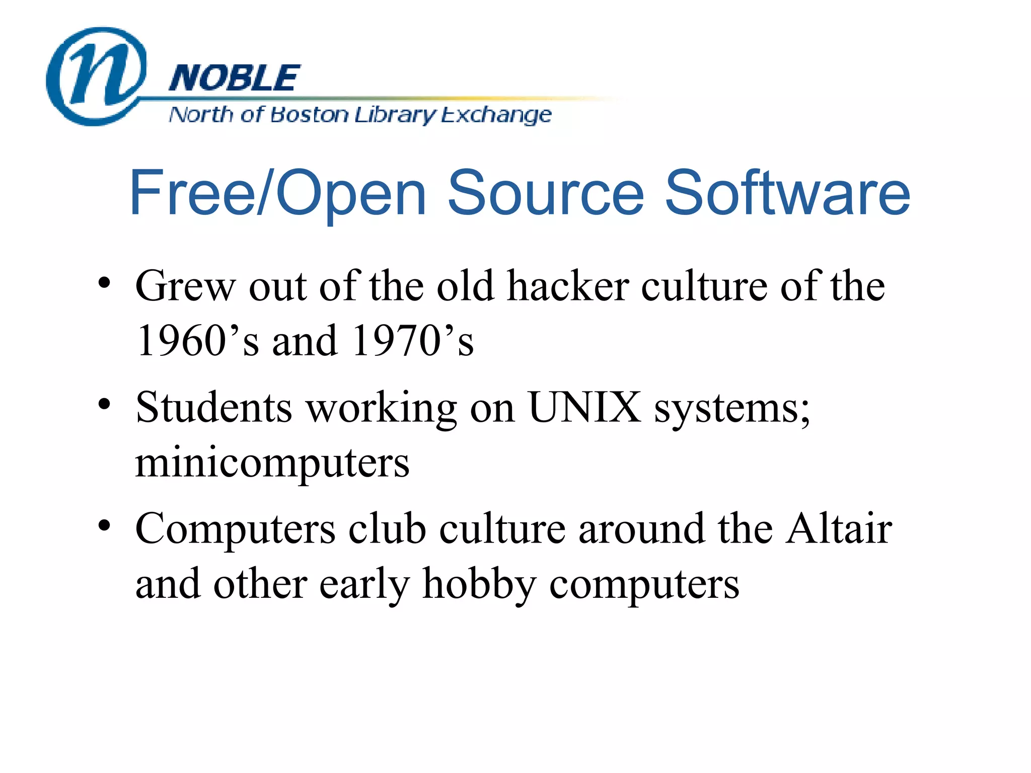 Free/Open Source Software Grew out of the old hacker culture of the 1960’s and 1970’s Students working on UNIX systems; minicomputers  Computers club culture around the Altair and other early hobby computers 