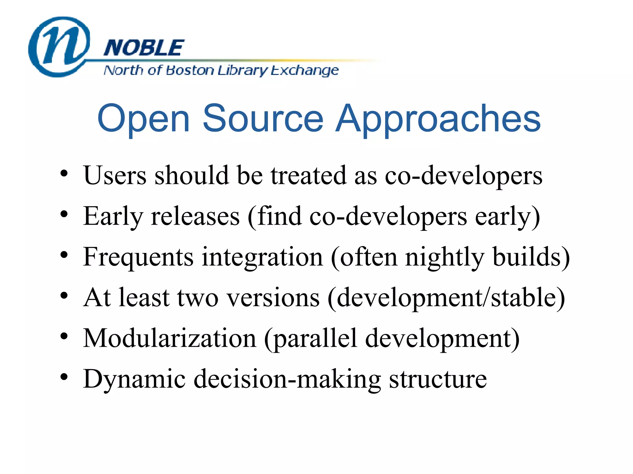 Open Source Approaches Users should be treated as co-developers Early releases (find co-developers early) Frequents integration (often nightly builds) At least two versions (development/stable) Modularization (parallel development) Dynamic decision-making structure 