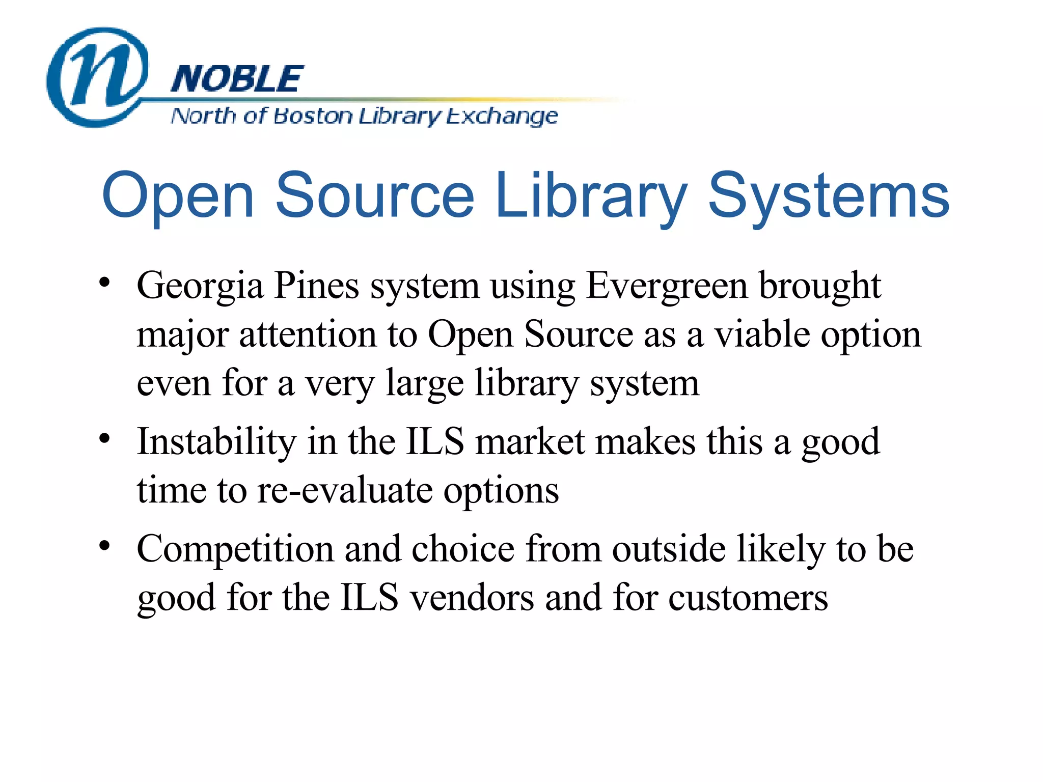 Open Source Library Systems Georgia Pines system using Evergreen brought major attention to Open Source as a viable option even for a very large library system Instability in the ILS market makes this a good time to re-evaluate options Competition and choice from outside likely to be good for the ILS vendors and for customers 