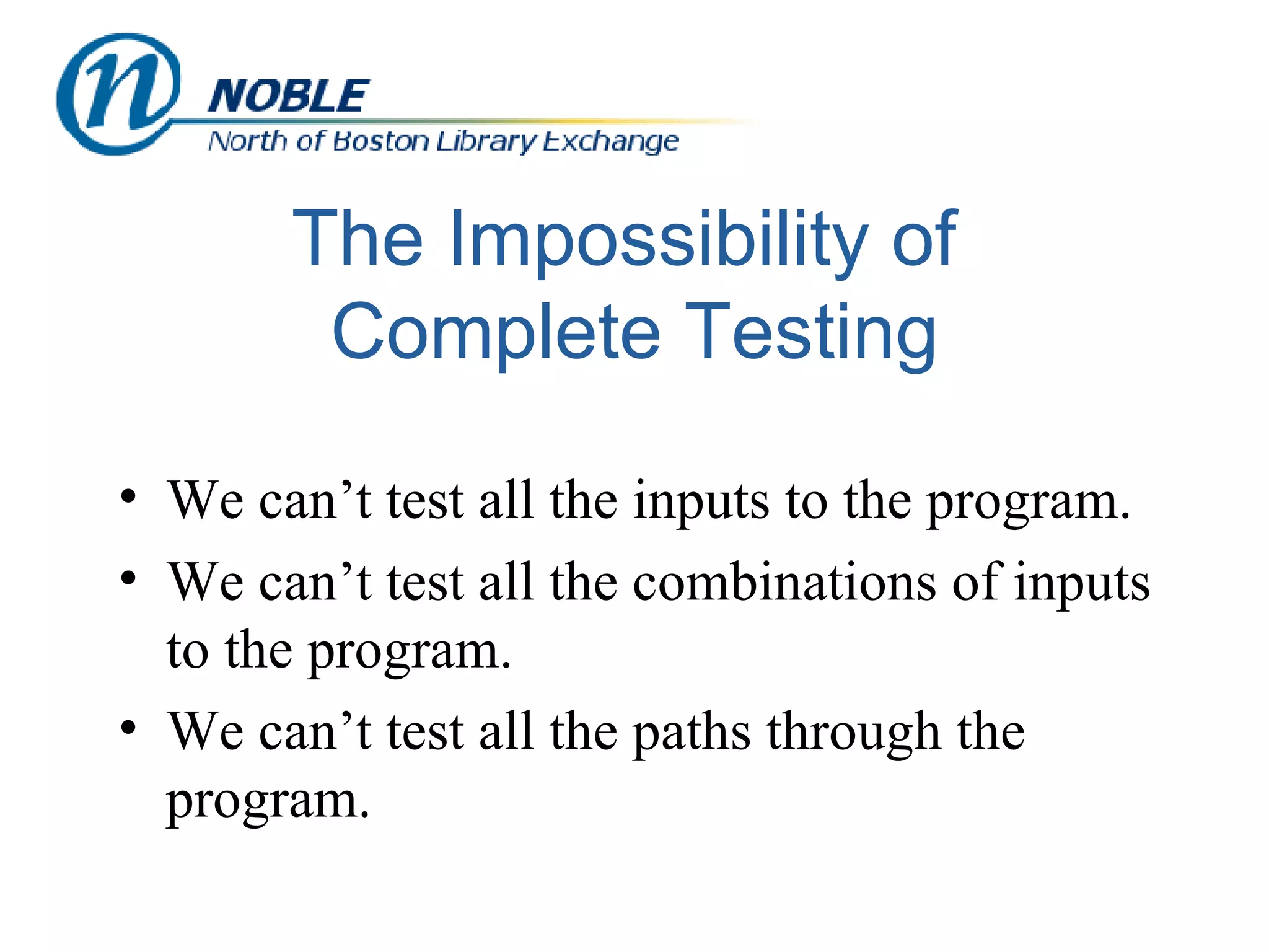 The Impossibility of  Complete Testing We can’t test all the inputs to the program. We can’t test all the combinations of inputs to the program. We can’t test all the paths through the program. 