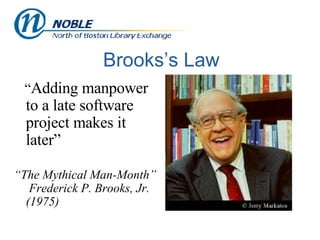 Brooks’s Law “ Adding manpower to a late software project makes it later” “ The Mythical Man-Month”  Frederick P. Brooks, Jr. (1975) 