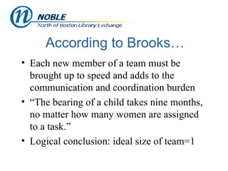 According to Brooks… Each new member of a team must be brought up to speed and adds to the communication and coordination burden “The bearing of a child takes nine months, no matter how many women are assigned to a task.” Logical conclusion: ideal size of team=1 
