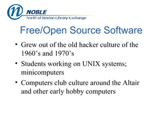 Free/Open Source Software Grew out of the old hacker culture of the 1960’s and 1970’s Students working on UNIX systems; minicomputers  Computers club culture around the Altair and other early hobby computers 