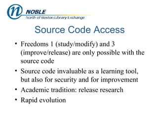 Source Code Access Freedoms 1 (study/modify) and 3 (improve/release) are only possible with the source code Source code invaluable as a learning tool, but also for security and for improvement Academic tradition: release research Rapid evolution 