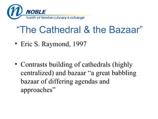 “The Cathedral & the Bazaar” Eric S. Raymond, 1997  Contrasts building of cathedrals (highly centralized) and bazaar “a great babbling bazaar of differing agendas and approaches” 