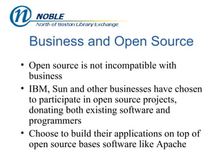 Business and Open Source Open source is not incompatible with business IBM, Sun and other businesses have chosen to participate in open source projects, donating both existing software and programmers Choose to build their applications on top of open source bases software like Apache 