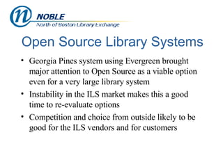 Open Source Library Systems Georgia Pines system using Evergreen brought major attention to Open Source as a viable option even for a very large library system Instability in the ILS market makes this a good time to re-evaluate options Competition and choice from outside likely to be good for the ILS vendors and for customers 