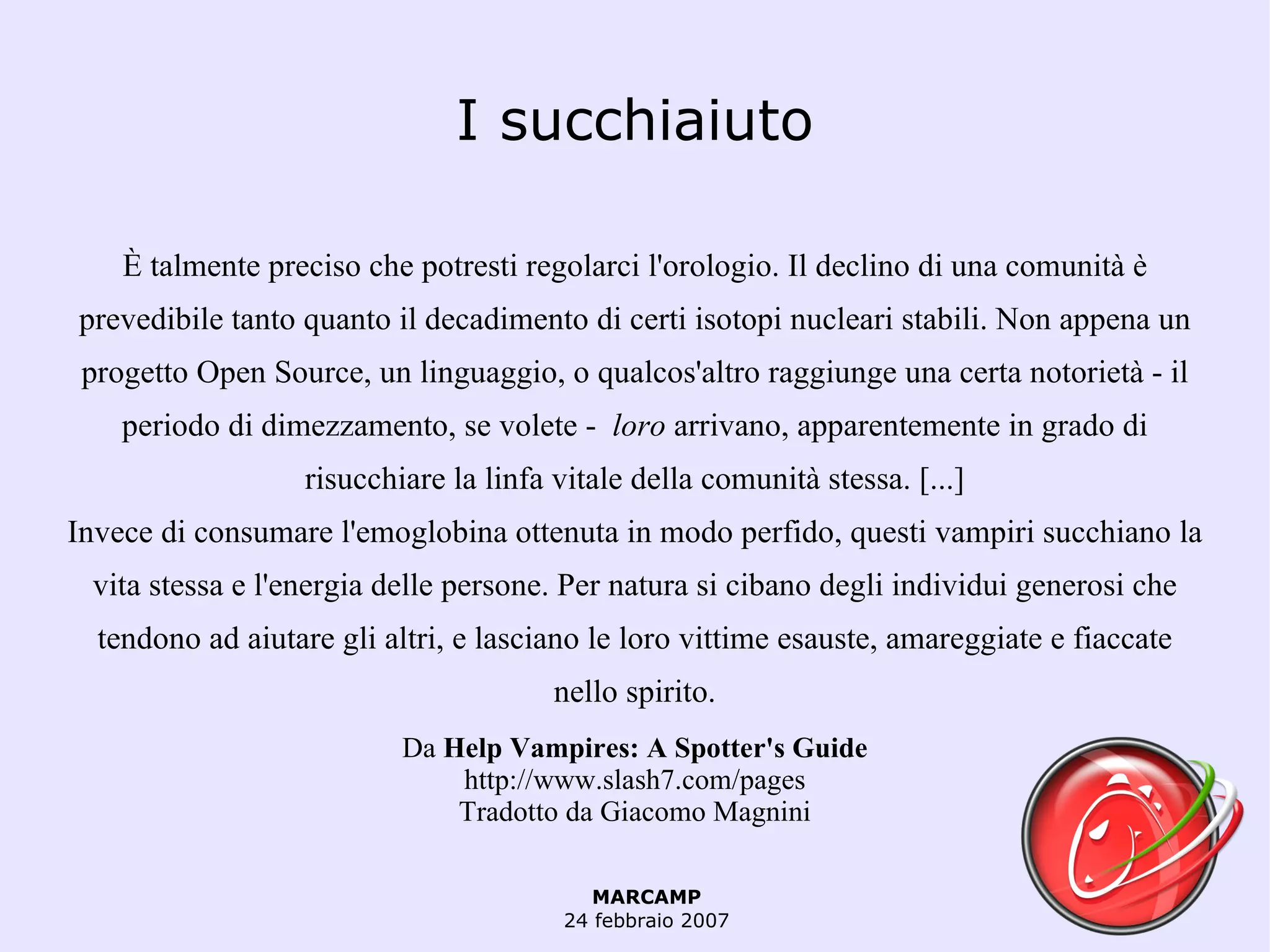 I succhiaiuto È talmente preciso che potresti regolarci l'orologio. Il declino di una comunità è prevedibile tanto quanto il decadimento di certi isotopi nucleari stabili. Non appena un progetto Open Source, un linguaggio, o qualcos'altro raggiunge una certa notorietà - il periodo di dimezzamento, se volete -  loro  arrivano, apparentemente in grado di risucchiare la linfa vitale della comunità stessa. [...] Invece di consumare l'emoglobina ottenuta in modo perfido, questi vampiri succhiano la vita stessa e l'energia delle persone. Per natura si cibano degli individui generosi che tendono ad aiutare gli altri, e lasciano le loro vittime esauste, amareggiate e fiaccate nello spirito. Da  Help Vampires: A Spotter's Guide http://www.slash7.com/pages Tradotto  da Giacomo Magnini 