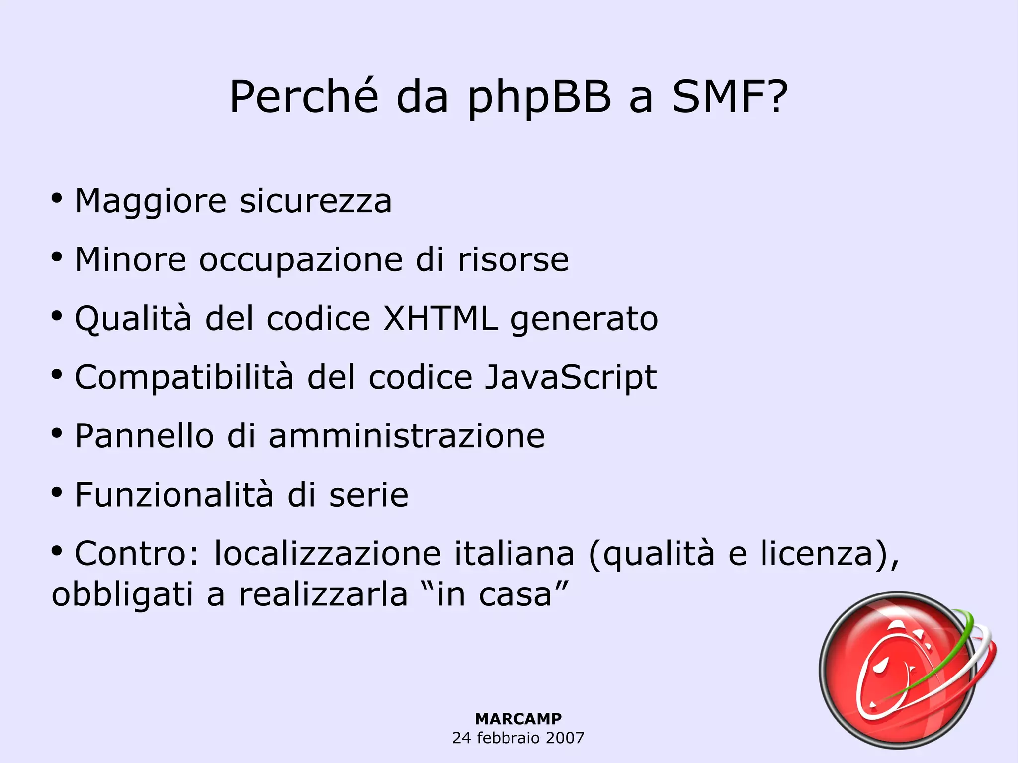 Perché da phpBB a SMF? Maggiore sicurezza Minore occupazione di risorse Qualità del codice XHTML generato Compatibilità del codice JavaScript Pannello di amministrazione Funzionalità di serie Contro: localizzazione italiana (qualità e licenza), obbligati a realizzarla “in casa” 