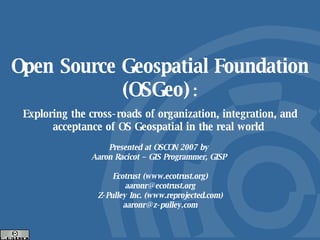 Open Source Geospatial Foundation (OSGeo)   : Exploring the cross-roads of organization, integration, and acceptance of OS Geospatial in the real world  Presented at OSCON 2007 by  Aaron Racicot – GIS Programmer, GISP  Ecotrust (www.ecotrust.org) [email_address] Z-Pulley Inc. (www.reprojected.com) [email_address] 