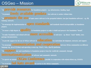 OSGeo – Mission To  provide resources  for foundation projects - eg. infrastructure, funding, legal.  To promote  freely available geodata  - free software is useless without data.  To  promote the use  of open source software in the geospatial industry (not just foundation software) - eg. PR, training, outreach.  To encourage the implementation of  open standards  and standards-based interoperability in foundation projects.  To ensure a high degree of  quality  in foundation projects in order to build and preserve the foundation "brand".  To make foundation and related software  more accessible  to end users - eg. binary "stack" builds, cross package documentation.  To provide support for the use of OSGeo software in  education  via curriculum development, outreach, and support.  To encourage  communication and cooperation  between OSGeo communities on different language (eg. Java/C/Python) and operating system (eg. Win32, Unix, MacOS) platforms.  To  support  use and contribution to foundation projects from the worldwide community through  internationalization  of software and community outreach.  To operate an annual  OSGeo Conference , possibly in cooperation with related efforts (eg. EOGEO).  To award the  Sol Katz award  for service to the OSGeo community.  