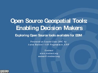 Open Source Geospatial Tools: Enabling Decision Makers Exploring Open Source tools available for EBM  Presented at Coastal Zone 2007 by  Aaron Racicot – GIS Programmer, GISP  Ecotrust www.ecotrust.org [email_address] 