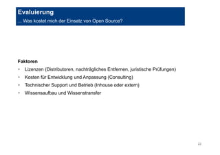 22 
Evaluierung 
... Was kostet mich der Einsatz von Open Source? 
Faktoren 
‣ Lizenzen (Distributoren, nachträgliches Entfernen, juristische Prüfungen) 
‣ Kosten für Entwicklung und Anpassung (Consulting) 
‣ Technischer Support und Betrieb (Inhouse oder extern) 
‣ Wissensaufbau und Wissenstransfer 
 