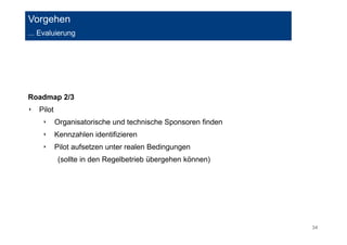 34 
Vorgehen 
... Evaluierung 
Roadmap 2/3 
‣ Pilot 
‣ Organisatorische und technische Sponsoren finden 
‣ Kennzahlen identifizieren 
‣ Pilot aufsetzen unter realen Bedingungen 
(sollte in den Regelbetrieb übergehen können) 
 
