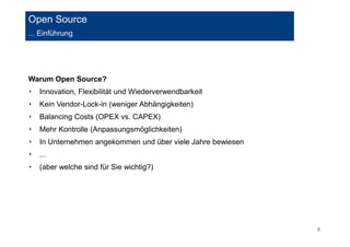 6 
Open Source 
... Einführung 
Warum Open Source? 
‣ Innovation, Flexibilität und Wiederverwendbarkeit 
‣ Kein Vendor-Lock-in (weniger Abhängigkeiten) 
‣ Balancing Costs (OPEX vs. CAPEX) 
‣ Mehr Kontrolle (Anpassungsmöglichkeiten) 
‣ In Unternehmen angekommen und über viele Jahre bewiesen 
‣ ... 
‣ (aber welche sind für Sie wichtig?) 
 