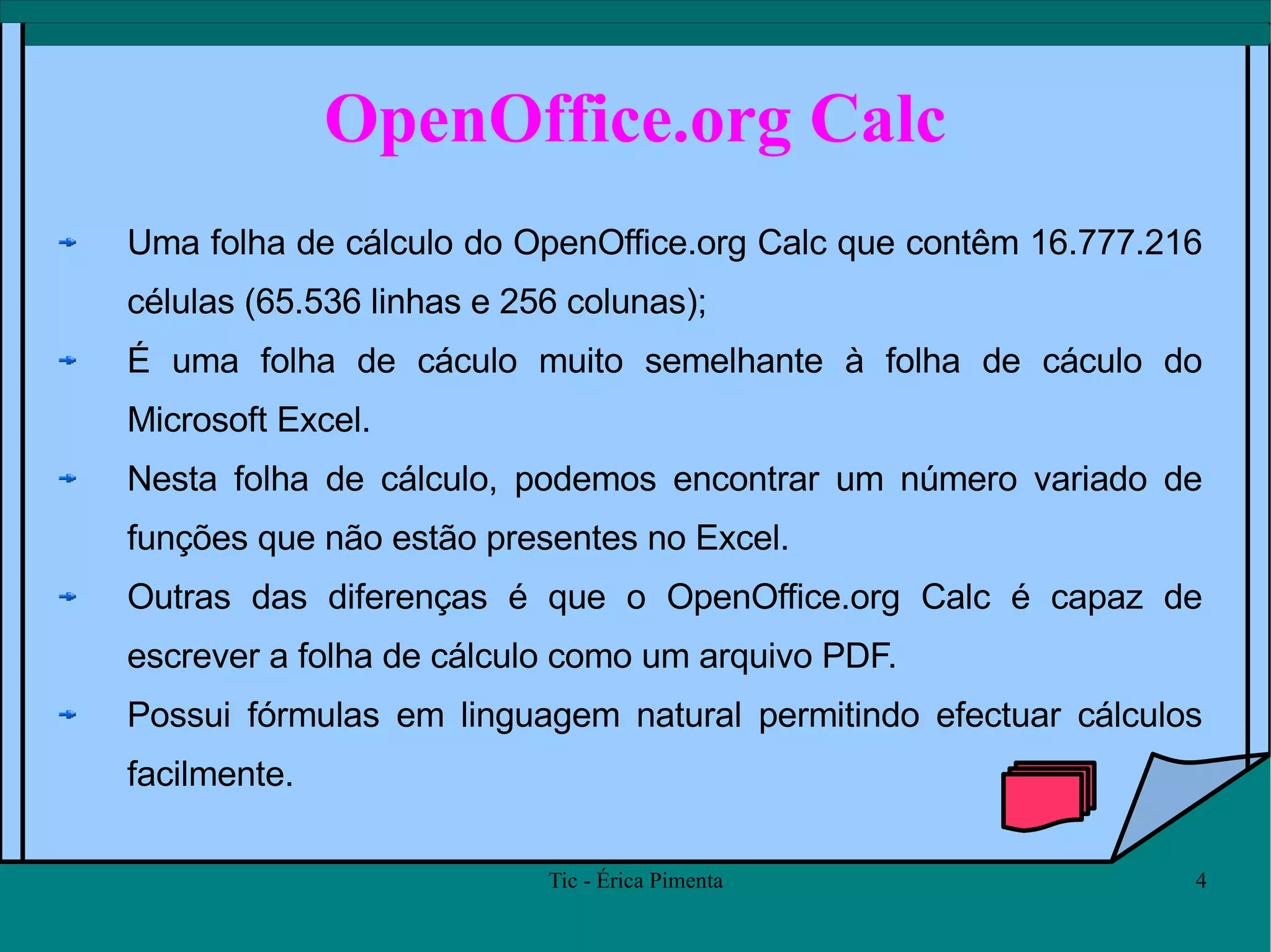 OpenOffice.org Calc Uma folha de cálculo do OpenOffice.org Calc que contêm 16.777.216 células (65.536 linhas e 256 colunas);  É uma folha de cáculo muito semelhante à folha de cáculo do Microsoft Excel. Nesta folha de cálculo, podemos encontrar um número variado de funções que não estão presentes no Excel. Outras das diferenças é que o OpenOffice.org Calc é capaz de escrever a folha de cálculo como um arquivo PDF. Possui fórmulas em linguagem natural permitindo efectuar cálculos facilmente.  