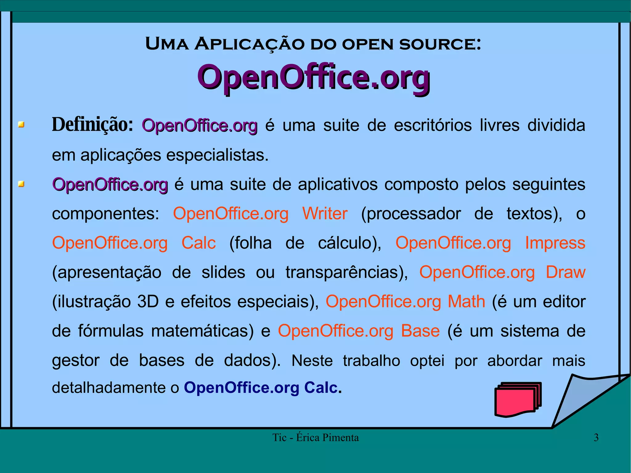 Uma Aplicação do open source: OpenOffice.org Definição:  OpenOffice.org  é uma suite de escritórios livres dividida em aplicações especialistas. OpenOffice.org  é uma suite de aplicativos composto pelos seguintes componentes:  OpenOffice.org Writer  (processador de textos), o  OpenOffice.org Calc  (folha de cálculo),  OpenOffice.org Impress  (apresentação de slides ou transparências),  OpenOffice.org Draw  (ilustração 3D e efeitos especiais),  OpenOffice.org Math  (é um editor de fórmulas matemáticas) e  OpenOffice.org Base  (é um sistema de gestor de bases de dados).  Neste trabalho optei por abordar mais detalhadamente o  OpenOffice.org Calc . 