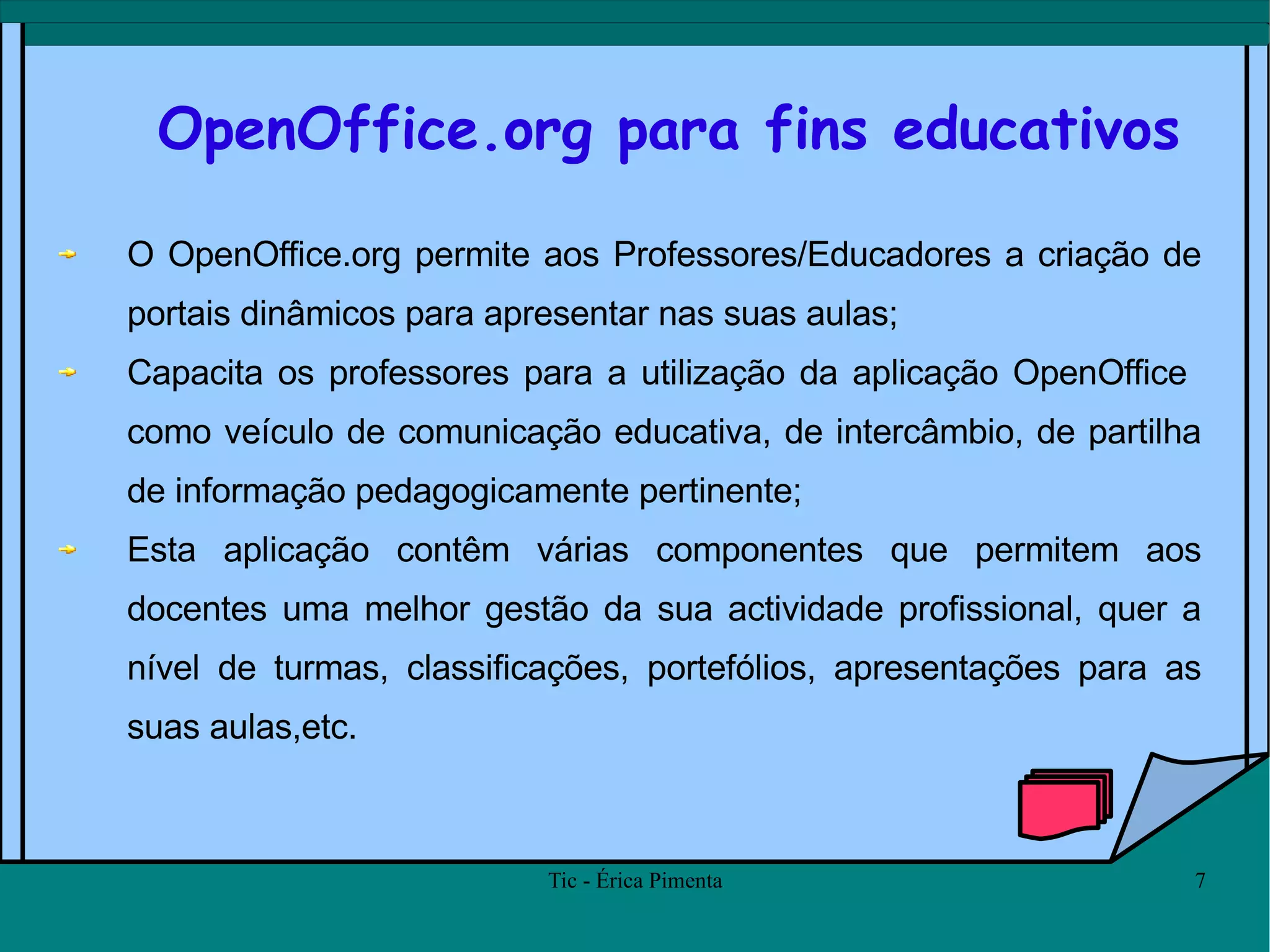 OpenOffice.org para fins educativos O OpenOffice.org permite aos Professores/Educadores a criação de portais dinâmicos para apresentar nas suas aulas;  Capacita os professores para a utilização da aplicação OpenOffice  como veículo de comunicação educativa, de intercâmbio, de partilha de informação pedagogicamente pertinente; Esta aplicação contêm várias componentes que permitem aos docentes uma melhor gestão da sua actividade profissional, quer a nível de turmas, classificações, portefólios, apresentações para as suas aulas,etc.  