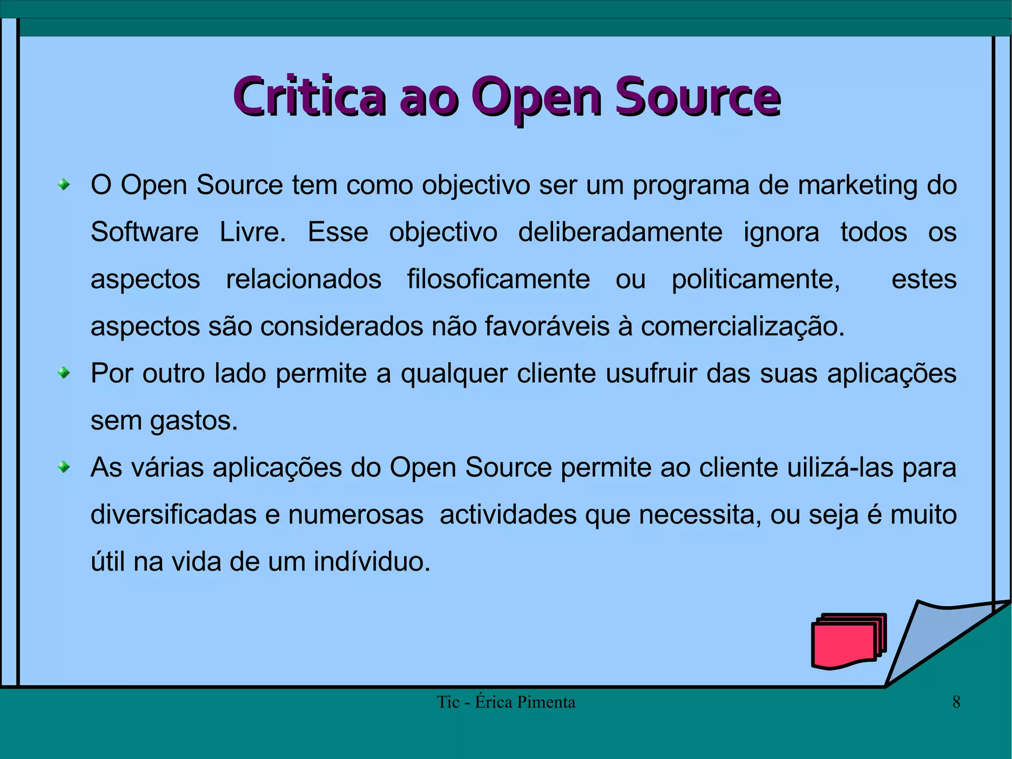 Critica ao Open Source O Open Source tem como objectivo ser um programa de marketing do Software Livre. Esse objectivo deliberadamente ignora todos os aspectos relacionados filosoficamente ou politicamente,  estes aspectos são considerados não favoráveis à comercialização.  Por outro lado permite a qualquer cliente usufruir das suas aplicações sem gastos.  As várias aplicações do Open Source permite ao cliente uilizá-las para diversificadas e numerosas  actividades que necessita, ou seja é muito útil na vida de um indíviduo. 