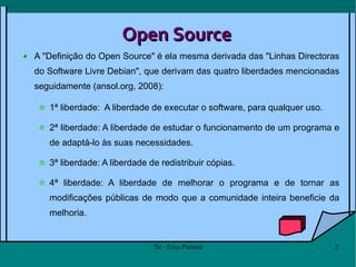 Open Source A "Definição do Open Source" é ela mesma derivada das "Linhas Directoras do Software Livre Debian", que derivam das quatro liberdades mencionadas seguidamente (ansol.org, 2008): 1ª liberdade:  A liberdade de executar o software, para qualquer uso. 2ª liberdade: A liberdade de estudar o funcionamento de um programa e de adaptá-lo às suas necessidades. 3ª liberdade: A liberdade de redistribuir cópias. 4ª liberdade: A liberdade de melhorar o programa e de tornar as modificações públicas de modo que a comunidade inteira beneficie da melhoria. 